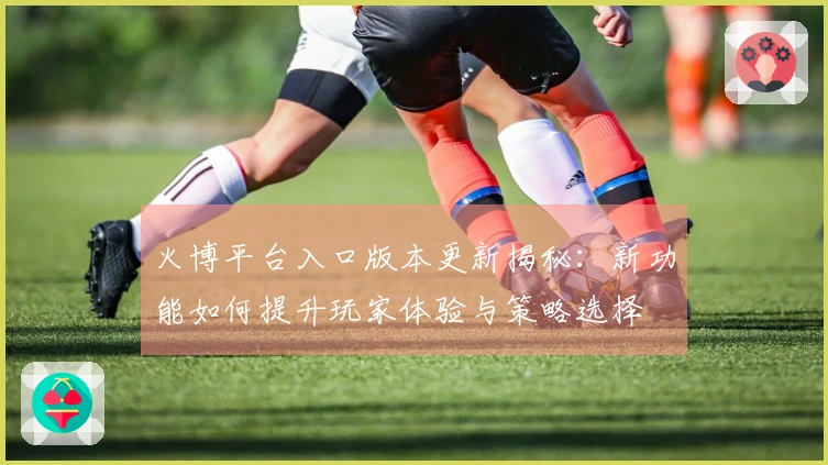 火博平台入口版本更新揭秘：新功能如何提升玩家体验与策略选择