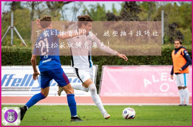 下载k1体育APP后，这些抽卡技巧让你轻松获取稀有角色！