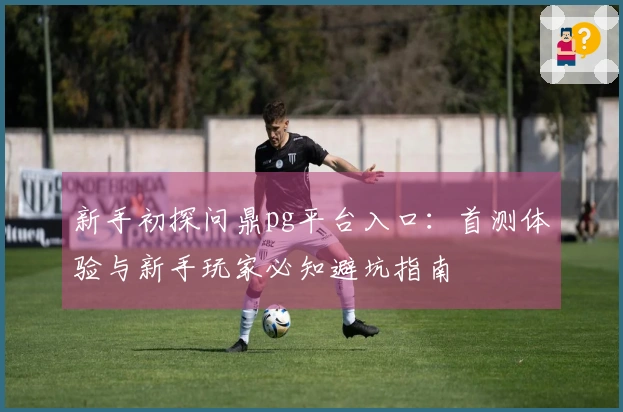 新手初探问鼎pg平台入口：首测体验与新手玩家必知避坑指南
