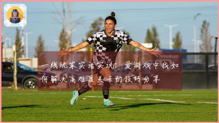 一线玩家实话实说：爱游戏中我如何解决高难度关卡的技巧分享