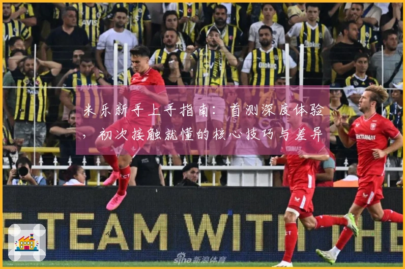 米乐新手上手指南：首测深度体验，初次接触就懂的核心技巧与差异点