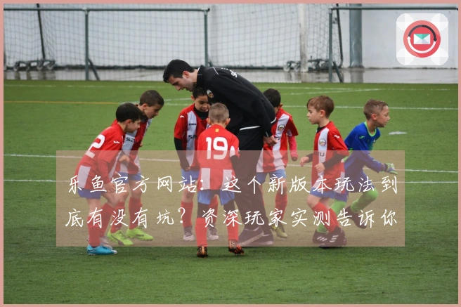 乐鱼官方网站：这个新版本玩法到底有没有坑？资深玩家实测告诉你！