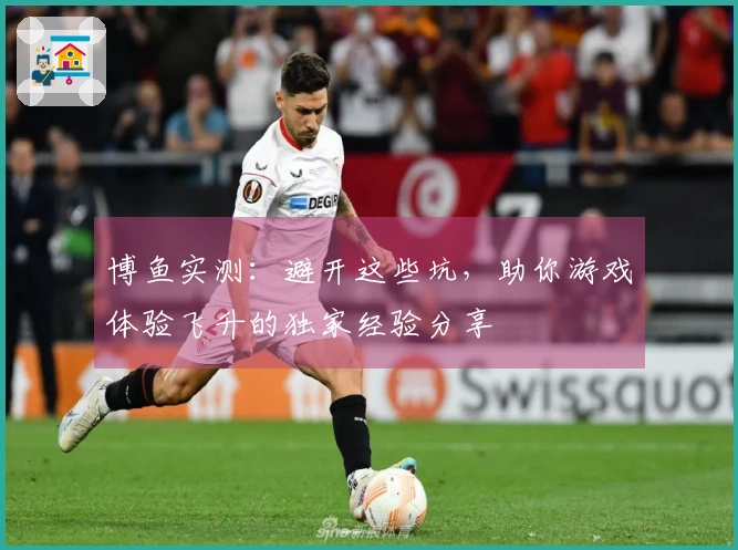 博鱼实测：避开这些坑，助你游戏体验飞升的独家经验分享