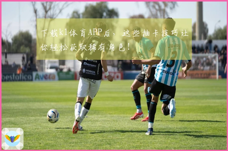 下载k1体育APP后，这些抽卡技巧让你轻松获取稀有角色！